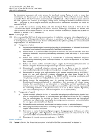 AD HOC WORKING GROUP ON THE
DURBAN PLATFORM FOR ENHANCED ACTION
ADP.2015.11.InformalNote
46 of 54
the international assessment and review process for developed country Parties, in order to ensure that
commitments and the provision of such support by developed country Parties and other developed Parties
included in Annex II to the Convention are implemented, verified through a robust verification system and meet
the needs expressed and identified by developing country Parties, recalling the mandate contained in decision
2/CP.17, paragraph 26, on revising the modalities and procedures for international assessment and review no
later than in 2016;
100bis. Also decides that developed country Parties and other developed Parties included in Annex II to the
Convention shall report on the provision of financial resources, technology development and transfer, and
capacity-building to developing countries, in line with the common methodologies adopted by the COP as
mandated by decision 2/CP.17, paragraph 19;
Option 4: (paragraph 100)
100. Also requests and the SBSTA to develop recommendations for modalities, procedures, rules and guidelines for a
common framework for transparency of action and support in accordance with Article 9, paragraphs 2, 3, 4 and
6, of the Agreement, taking into account the need for flexibility in the light of capability, for consideration and
adoption by the CMA at its first session, on:
(a) Transparency of action:
(i) Parties ensure methodological consistency between the communication of nationally determined
mitigation [contributions][commitments][other] and their implementation;
(ii) Parties include an explanation of key categories of emissions and removals excluded from their
nationally determined mitigation [contribution][commitment][other] and strive to include them
over time;
(iii) Parties, once a source, sink or activity is accounted for in a nationally determined mitigation
[contribution][commitment][other], continue to include it or provide an explanation of why it has
been excluded;
(iv) Parties use common metrics and methodologies adopted by the Intergovernmental Panel on
Climate Change for the estimation of greenhouse gas emissions and removals;
(v) [Internationally transferred mitigation outcomes used by any Party to meet its nationally
determined mitigation [contribution][commitment][other] are supplemental to domestic action;]
(vi) Parties report on progress in the implementation of their national adaptation plans to the UNFCCC
every two years and collectively exchange information and share lesson learned in the
implementation of adaptation, including in the SBSTA, and by promoting, coordinating and
strengthening adaptation knowledge platforms, centres and networks;
(vii) Parties improve the methodologies used for reporting information on their adaptation
[contributions][commitments][actions] or undertakings, their assessment of climate change
impacts, their quantification of and information on vulnerability, and their quantification of
impacts, actions taken to build resilience and reduce vulnerability, and investments required, and
for contributing information to the global stocktake, as set out in Article 10 of the Agreement;
{still considering transparency in relation to adaptation and its support further}
(b) Transparency of support:
(i) Support provided, enhancing delivery of support for both adaptation and mitigation through, inter
alia, the common tabular formats for reporting support, and taking into account the SBSTA agenda
item on methodologies for reporting on finance, domestic measurement and international
verification, and enhancing the reporting by developing countries on support received, including
the use, impact and estimated results thereof;
(ii) Enhanced domestic monitoring, reporting and verification systems for action and support;
(iii) Developing an international system of accounting designed to avoid double or multiple counting of
support across countries and donors;
(iv) Information to enable the tracking of progress against the aggregate goal for finance, set out in
Article 6, paragraph 8, of the Agreement, and the global stocktake set out in Article 10 of the
Agreement, and the broader transformation of financial flows;
(v) Drawing on the biennial assessments undertaken by the SCF;
GLOBAL STOCKTAKE
101. Option 1: Decides that the stocktaking referred to in Article 10 of the Agreement shall be designed to:
 