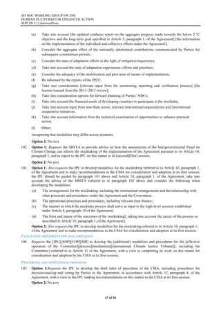AD HOC WORKING GROUP ON THE
DURBAN PLATFORM FOR ENHANCED ACTION
ADP.2015.11.InformalNote
47 of 54
(a) Take into account [the updated synthesis report on the aggregate progress made towards the below 2 °C
objective and the long-term goal specified in Article 3, paragraph 1, of the Agreement] [the information
on the implementation of the individual and collective efforts under the Agreement];
(b) Consider the aggregate effect of the nationally determined contributions communicated by Parties for
subsequent commitment periods;
(c) Consider the state of adaptation efforts in the light of mitigation trajectories;
(d) Take into account the state of adaptation experiences, efforts and priorities;
(e) Consider the adequacy of the mobilization and provision of means of implementation;
(f) Be informed by the reports of the IPCC;
(g) Take into consideration [relevant input from the monitoring, reporting and verification process] [the
lessons learned from the 2013–2015 review];
(h) Take into consideration options for forward planning of Parties’ NDCs;
(i) Take into account the financial needs of developing countries to participate in the stocktake;
(j) Take into account input from non-State actors, relevant international organizations and international
cooperative initiatives;
(k) Take into account information from the technical examination of opportunities to enhance practical
action;
(l) Other;
recognizing that modalities may differ across elements.
Option 2: No text
102. Option 1: Requests the SBSTA to provide advice on how the assessments of the Intergovernmental Panel on
Climate Change can inform the stocktaking of the implementation of the Agreement pursuant to its Article 10,
paragraph 1, and to report to the IPC on this matter at its [second][first] session;
Option 2: No text
103. Option 1: Also requests the IPC to develop modalities for the stocktaking referred to in Article 10, paragraph 1,
of the Agreement and to make recommendations to the CMA for consideration and adoption at its first session;
the IPC should be guided by paragraph 101 above and Article 10, paragraph 1, of the Agreement, take into
account the advice of the SBSTA referred to in paragraph 102 above and consider the following when
developing the modalities:
(a) The arrangements for the stocktaking, including the institutional arrangements and the relationship with
other processes and procedures under the Agreement and the Convention;
(b) The operational processes and procedures, including relevant time frames;
(c) The manner in which the stocktake process shall serve as input to the high-level sessions established
under Article 4, paragraph 10 of the Agreement;
(d) The form and nature of the outcomes of the stocktaking[, taking into account the nature of the process as
described in Article 10, paragraph 1, of the Agreement];
Option 2: Also requests the IPC to develop modalities for the stocktaking referred to in Article 10, paragraph 1,
of the Agreement and to make recommendations to the CMA for consideration and adoption at its first session;
FACILITATING IMPLEMENTATION AND COMPLIANCE
104. Requests the [IPC][ADP][COP][SBI] to develop the [additional] modalities and procedures for the [effective
operation of the Committee][process][mechanism][International Climate Justice Tribunal][, including the
Committee,] referred to in Article 11 of the Agreement, with a view to completing its work on this matter for
consideration and adoption by the CMA at its first session;
PROCEDURAL AND INSTITUTIONAL PROVISIONS
105. Option 1:Requests the IPC to develop the draft rules of procedure of the CMA, including procedures for
decision-making and voting by Parties to the Agreement, in accordance with Article 12, paragraph 4, of the
Agreement, with a view to the IPC making recommendations on this matter to the CMA at its first session;
Option 2: No text
 