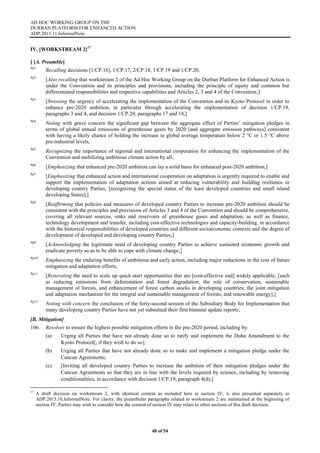 AD HOC WORKING GROUP ON THE
DURBAN PLATFORM FOR ENHANCED ACTION
ADP.2015.11.InformalNote
48 of 54
IV. [WORKSTREAM 2]17
[ [A. Preamble]
Pp1
Recalling decisions [1/CP.16], 1/CP.17, 2/CP.18, 1/CP.19 and 1/CP.20,
Pp2
[Also recalling that workstream 2 of the Ad Hoc Working Group on the Durban Platform for Enhanced Action is
under the Convention and its principles and provisions, including the principle of equity and common but
differentiated responsibilities and respective capabilities and Articles 2, 3 and 4 of the Convention,]
Pp3
[Stressing the urgency of accelerating the implementation of the Convention and its Kyoto Protocol in order to
enhance pre-2020 ambition, in particular through accelerating the implementation of decision 1/CP.19,
paragraphs 3 and 4, and decision 1/CP.20, paragraphs 17 and 18,]
Pp4
Noting with grave concern the significant gap between the aggregate effect of Parties’ mitigation pledges in
terms of global annual emissions of greenhouse gases by 2020 [and aggregate emission pathways] consistent
with having a likely chance of holding the increase in global average temperature below 2 °C or 1.5 °C above
pre-industrial levels,
Pp5
Recognizing the importance of regional and international cooperation for enhancing the implementation of the
Convention and mobilizing ambitious climate action by all,
Pp6
[Emphasizing that enhanced pre‐2020 ambition can lay a solid basis for enhanced post‐2020 ambition,]
Pp7
[Emphasizing that enhanced action and international cooperation on adaptation is urgently required to enable and
support the implementation of adaptation actions aimed at reducing vulnerability and building resilience in
developing country Parties, [recognizing the special status of the least developed countries and small island
developing States],]
Pp8
[Reaffirming that policies and measures of developed country Parties to increase pre-2020 ambition should be
consistent with the principles and provisions of Articles 3 and 4 of the Convention and should be comprehensive,
covering all relevant sources, sinks and reservoirs of greenhouse gases and adaptation, as well as finance,
technology development and transfer, including cost-effective technologies and capacity-building, in accordance
with the historical responsibilities of developed countries and different socioeconomic contexts and the degree of
development of developed and developing country Parties,]
Pp9
[Acknowledging the legitimate need of developing country Parties to achieve sustained economic growth and
eradicate poverty so as to be able to cope with climate change,]
Pp10
Emphasizing the enduring benefits of ambitious and early action, including major reductions in the cost of future
mitigation and adaptation efforts,
Pp11
[Reiterating the need to scale up quick-start opportunities that are [cost-effective and] widely applicable, [such
as reducing emissions from deforestation and forest degradation; the role of conservation, sustainable
management of forests, and enhancement of forest carbon stocks in developing countries; the joint mitigation
and adaptation mechanism for the integral and sustainable management of forests; and renewable energy],]
Pp12
Noting with concern the conclusion of the forty-second session of the Subsidiary Body for Implementation that
many developing country Parties have not yet submitted their first biennial update reports;
[B. Mitigation]
106. Resolves to ensure the highest possible mitigation efforts in the pre-2020 period, including by:
(a) Urging all Parties that have not already done so to ratify and implement the Doha Amendment to the
Kyoto Protocol[, if they wish to do so];
(b) Urging all Parties that have not already done so to make and implement a mitigation pledge under the
Cancun Agreements;
(c) [Inviting all developed country Parties to increase the ambition of their mitigation pledges under the
Cancun Agreements so that they are in line with the levels required by science, including by removing
conditionalities, in accordance with decision 1/CP.19, paragraph 4(d);]
17
A draft decision on workstream 2, with identical content as included here in section IV, is also presented separately as
ADP.2015.10.InformalNote. For clarity, the preambular paragraphs related to workstream 2 are maintained at the beginning of
section IV. Parties may wish to consider how the content of section IV may relate to other sections of this draft decision.
 