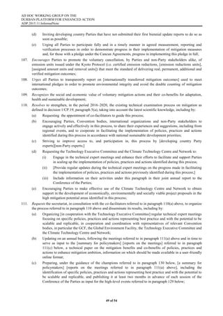 AD HOC WORKING GROUP ON THE
DURBAN PLATFORM FOR ENHANCED ACTION
ADP.2015.11.InformalNote
49 of 54
(d) Inviting developing country Parties that have not submitted their first biennial update reports to do so as
soon as possible;
(e) Urging all Parties to participate fully and in a timely manner in agreed measurement, reporting and
verification processes in order to demonstrate progress in their implementation of mitigation measures
and, for those with a pledge under the Cancun Agreements, progress in implementing this pledge in full;
107. Encourages Parties to promote the voluntary cancellation, by Parties and non-Party stakeholders alike, of
emission units issued under the Kyoto Protocol (i.e. certified emission reductions, [emission reductions units],
[assigned amount units and removal units]) that meet the standard of delivering real, permanent, additional and
verified mitigation outcomes;
108. Urges all Parties to transparently report on [internationally transferred mitigation outcomes] used to meet
international pledges in order to promote environmental integrity and avoid the double counting of mitigation
outcomes;
109. Recognizes the social and economic value of voluntary mitigation actions and their co-benefits for adaptation,
health and sustainable development;
110. Resolves to strengthen, in the period 2016–2020, the existing technical examination process on mitigation as
defined in decision 1/CP.19, paragraph 5(a), taking into account the latest scientific knowledge, including by:
(a) Requesting the appointment of co-facilitators to guide this process;
(b) Encouraging Parties, Convention bodies, international organizations and non-Party stakeholders to
engage actively and effectively in this process, to share their experiences and suggestions, including from
regional events, and to cooperate in facilitating the implementation of policies, practices and actions
identified during this process in accordance with national sustainable development priorities;
(c) Striving to improve access to, and participation in, this process by [developing country Party
experts][non-Party experts;]
(d) Requesting the Technology Executive Committee and the Climate Technology Centre and Network to:
(i) Engage in the technical expert meetings and enhance their efforts to facilitate and support Parties
in scaling up the implementation of policies, practices and actions identified during this process;
(ii) [Provide regular updates during the technical expert meetings on the progress made in facilitating
the implementation of policies, practices and actions previously identified during this process;]
(iii) Include information on their activities under this paragraph in their joint annual report to the
Conference of the Parties;
(e) Encouraging Parties to make effective use of the Climate Technology Centre and Network to obtain
support in the development of economically, environmentally and socially viable project proposals in the
high mitigation potential areas identified in this process;
111. Requests the secretariat, in consultation with the co-facilitators referred to in paragraph 110(a) above, to organize
the process referred to in paragraph 110 above and disseminate its results, including by:
(a) Organizing [in cooperation with the Technology Executive Committee] regular technical expert meetings
focusing on specific policies, practices and actions representing best practice and with the potential to be
scalable and replicable, in cooperation and coordination with representatives of relevant Convention
bodies, in particular the GCF, the Global Environment Facility, the Technology Executive Committee and
the Climate Technology Centre and Network;
(b) Updating on an annual basis, following the meetings referred to in paragraph 111(a) above and in time to
serve as input to the [summary for policymakers] [reports on the meetings] referred to in paragraph
111(c) below, a technical paper on the mitigation benefits and co-benefits of policies, practices and
actions to enhance mitigation ambition, information on which should be made available in a user-friendly
online format;
(c) Preparing, under the guidance of the champions referred to in paragraph 130 below, [a summary for
policymakers] [reports on the meetings referred to in paragraph 111(a) above], including the
identification of specific policies, practices and actions representing best practice and with the potential to
be scalable and replicable, and publishing it at least two months in advance of each session of the
Conference of the Parties as input for the high-level events referred to in paragraph 129 below;
 