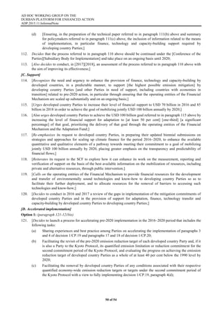 AD HOC WORKING GROUP ON THE
DURBAN PLATFORM FOR ENHANCED ACTION
ADP.2015.11.InformalNote
50 of 54
(d) [Ensuring, in the preparation of the technical paper referred to in paragraph 111(b) above and summary
for policymakers referred to in paragraph 111(c) above, the inclusion of information related to the means
of implementation, in particular finance, technology and capacity-building support required by
developing country Parties;]
112. Decides that the process referred to in paragraph 110 above should be continued under the [Conference of the
Parties][Subsidiary Body for Implementation] and take place on an ongoing basis until 2020;
113. [Also decides to conduct, in [2017][2018], an assessment of the process referred to in paragraph 110 above with
the aim of improving its effectiveness;]
[C. Support]
114. [Recognizes the need and urgency to enhance the provision of finance, technology and capacity-building by
developed countries, in a predictable manner, to support [the highest possible emission mitigation] by
developing country Parties [and other Parties in need of support, including countries with economies in
transition] related to pre-2020 action, in particular through ensuring that the operating entities of the Financial
Mechanism are scaled up substantially and on an ongoing basis;]
115. [Urges developed country Parties to increase their level of financial support to USD 70 billion in 2016 and 85
billion in 2018 in order to achieve the goal of mobilizing jointly USD 100 billion annually by 2020;]
116. [Also urges developed country Parties to achieve the USD 100 billion goal referred to in paragraph 115 above by
increasing the level of financial support for adaptation to [at least 50 per cent] [one-third] [a significant
percentage] of that goal, prioritizing the delivery of that goal through the operating entities of the Financial
Mechanism and the Adaptation Fund;]
117. [Re-emphasizes its request to developed country Parties, in preparing their updated biennial submissions on
strategies and approaches for scaling up climate finance for the period 2016–2020, to enhance the available
quantitative and qualitative elements of a pathway towards meeting their commitment to a goal of mobilizing
jointly USD 100 billion annually by 2020, placing greater emphasis on the transparency and predictability of
financial flows;]
118. [Reiterates its request to the SCF to explore how it can enhance its work on the measurement, reporting and
verification of support on the basis of the best available information on the mobilization of resources, including
private and alternative resources, through public intervention;]
119. [Calls on the operating entities of the Financial Mechanism to provide financial resources for the development
and transfer of environmentally sound technologies and know-how to developing country Parties so as to
facilitate their further deployment, and to allocate resources for the removal of barriers to accessing such
technologies and know-how;]
120. [Decides to conduct in 2016 and 2017 a review of the gaps in implementation of the mitigation commitments of
developed country Parties and in the provision of support for adaptation, finance, technology transfer and
capacity-building by developed country Parties to developing country Parties;]
[D. Accelerated implementation]
Option 1: (paragraph 121-121bis)
121. [Decides to launch a process for accelerating pre-2020 implementation in the 2016–2020 period that includes the
following tasks:
(a) Sharing experiences and best practice among Parties on accelerating the implementation of paragraphs 3
and 4 of decision 1/CP.19 and paragraphs 17 and 18 of decision 1/CP.20;
(b) Facilitating the revisit of the pre-2020 emission reduction target of each developed country Party and, if it
is also a Party to the Kyoto Protocol, its quantified emission limitation or reduction commitment for the
second commitment period of the Kyoto Protocol, and evaluating the progress on achieving the emission
reduction target of developed country Parties as a whole of at least 40 per cent below the 1990 level by
2020;
(c) Facilitating the removal by developed country Parties of any conditions associated with their respective
quantified economy-wide emission reduction targets or targets under the second commitment period of
the Kyoto Protocol with a view to fully implementing decision 1/CP.19, paragraph 4(d);
 