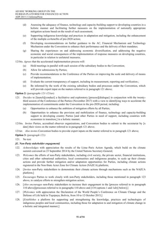 AD HOC WORKING GROUP ON THE
DURBAN PLATFORM FOR ENHANCED ACTION
ADP.2015.11.InformalNote
51 of 54
(d) Assessing the adequacy of finance, technology and capacity-building support to developing countries in a
holistic manner and facilitating further measures on the implementation of nationally appropriate
mitigation actions based on the result of such assessment;
(e) Supporting indigenous knowledge and practices in adaptation and mitigation, including the enhancement
of the multiple co-benefits of pre-2020 action;
(f) Developing recommendations on further guidance to the AC, Financial Mechanism and Technology
Mechanism under the Convention to enhance their performance and the delivery of their mandates;
(g) Sharing the experiences on and addressing economic diversification, and addressing the negative
economic and social consequences of the implementation of response measures on developing countries,
in particular in relation to unilateral measures;
121bis. Agrees that the accelerated implementation process will:
(a) Hold meetings in parallel with each session of the subsidiary bodies to the Convention;
(b) Allow for submissions by Parties;
(c) Provide recommendations to the Conference of the Parties on improving the scale and delivery of means
of implementation;
(d) Evaluate the current transparency of support, including its measurement, reporting and verification.;
(e) Be informed by the work of the existing subsidiary bodies and processes under the Convention, which
will provide expert input on the matters referred to in paragraph 121 above;
Option 2: (paragraphs 121-121ter)
121. Decides to [launch][conduct] a facilitative and exploratory [process][dialogue] in conjunction with the twenty-
third session of the Conference of the Parties (November 2017) with a view to identifying ways to accelerate the
implementation of commitments under the Convention in the pre-2020 period, including:
(a) Opportunities to enhance the ambition of mitigation efforts by all Parties;
(b) Opportunities to enhance the provision and mobilization of finance, technology and capacity-building
support to developing country Parties [and other Parties in need of support, including countries with
economies in transition,] in a holistic manner;
121bis. Invites Parties, accredited observer organizations, and Convention bodies to submit to the secretariat by [x
date] their views on the matter referred to in paragraph 121 above;
121ter. Also invites Convention bodies to provide expert inputs on the matter referred to in paragraph 121 above;
Option 3: (paragraph 121):
121. No text
[E. Non-Party stakeholder engagement]
122. Acknowledges with appreciation the results of the Lima–Paris Action Agenda, which build on the climate
summit convened on 23 September 2014 by the United Nations Secretary-General;
123. Welcomes the efforts of non-Party stakeholders, including civil society, the private sector, financial institutions,
cities and other subnational authorities, local communities and indigenous peoples, to scale up their climate
actions and provide further mitigation and/or adaptation opportunities for Parties, including climate actions
registered in the Non-State Actor Zone for Climate Action (NAZCA) platform;
124. [Invites non-Party stakeholders to demonstrate their climate actions through mechanisms such as the NAZCA
platform;]
125. Encourages Parties to work closely with non-Party stakeholders, including those mentioned in paragraph 123
above, to catalyze efforts to strengthen mitigation action;
126. [Also encourages non-Party stakeholders to increase their engagement in the [process referred to in paragraph
110 above][processes referred to in paragraphs 110 above and [134 (options 1 and 1alt)] below];]
127. [Welcomes with appreciation the Declaration of the World People’s Conference on Climate Change and the
Defense of Life held in Tiquipaya, Bolivia, from 10 to 12 October 2015;]
128. [Establishes a platform for supporting and strengthening the knowledge, practices and technologies of
indigenous peoples and local communities, including those for adaptation to and mitigation of climate change in
a holistic and integrated manner;]
 