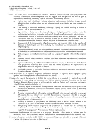 AD HOC WORKING GROUP ON THE
DURBAN PLATFORM FOR ENHANCED ACTION
ADP.2015.11.InformalNote
53 of 54
134bis. Also decides that the process referred to in paragraph 134 (option 1) above will aim to identify opportunities for
decreasing vulnerabilities, enhance adaptation action and support, share best practices and attend to gaps in
implementation, knowledge, technology, capacity and finance, by addressing, inter alia:
(a) Actions that could significantly enhance adaptation implementation, including through national
adaptation plans, including actions that can enhance economic diversification and have mitigation co-
benefits;
(b) Gaps relating to institutions, knowledge, technology, capacity and finance, including in relation to
decision 1/CP.16, paragraphs 14 and 18;
(c) Opportunities for Parties and civil society to bring forward adaptation activities with the potential for
scaling-up and replication to increase the resilience of vulnerable people, communities and ecosystems;
(d) Assessment and enabling of adaptation finance (in accordance with Article 4, paragraphs 4 and 9 of the
Convention, inter alia) to implement identified actions and to ensure the formulation and full
implementation of national adaptation planning processes, including national adaptation plans;
(e) Enhancement of the implementation of policies, practices and processes related to the transfer and
diffusion of technological know-how, including the formulation and implementation of national
adaptation plans;
(f) Enabling of technology support and needs assessments (including with regard to appropriateness), as well
as the building of capacity to formulate and implement identified projects, programmes and activities;
(g) Methodologies to assess adaptation costs and needs and adequacy of support in relation to the mitigation
gap;
(h) Enhanced research and development of systematic observation (on climate risks, vulnerability, adaptation
and resilience);
(i) Options for the sharing of good practices and lessons learned, building on the experience of the Nairobi
work programme, particularly from actions with the potential to enhance the implementation of
adaptation and those with mitigation co-benefits;
(j) Continued promotion of cooperation on concrete actions on adaptation in accordance with nationally
defined development priorities;
134ter. Requests the AC, in support of the process referred to in paragraph 134 (option 1) above, to prepare a yearly
synthesis report on the progress of the initiatives under this process;
134quater. Also requests the secretariat to facilitate the process referred to in paragraph 134 (option 1) above and
disseminate its results taking into account the work of, inter alia, the Adaptation Committee and the Least
Developed Countries Expert Group, as well as activities under the Nairobi work programme on impacts,
vulnerability and adaptation, including by:
(a) Organizing regular technical expert meetings focusing on scalable and replicable policies, practices and
actions and on the finance, technology development and capacity-building support needed by developing
country Parties;
(b) Preparing [on an annual basis following the meetings] [for each of the meetings] referred to in paragraph
134quater(a) above and in time to serve as input to the summary for policymakers referred to in paragraph
134quater(c) below a technical paper on opportunities to enhance adaptation action and support, including
gaps in the means of implementation;
(c) Preparing a summary for policymakers and publishing it well in advance of each session of the
Conference of the Parties as input for the high-level events referred to in paragraph 129 above;
(d) Strengthening intra-Convention cooperation and coordination to consider ways to accelerate the
implementation of policies, practices and actions identified during this process and the provision of
support to developing country Parties necessary for their implementation;
134quinquies. Decides that the process referred to in paragraph 134 (option 1) above should be continued under the
[Conference of the Parties][Subsidiary Body for Implementation] and take place on an ongoing basis until 2020;
134sexties. [Also decides to conduct in [2017][2018] an assessment of the process referred to in paragraph 134 (option
1) above with the aim of improving its effectiveness;]
 