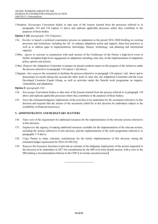 AD HOC WORKING GROUP ON THE
DURBAN PLATFORM FOR ENHANCED ACTION
ADP.2015.11.InformalNote
54 of 54
134septies. Encourages Convention bodies to take note of the lessons learned from the processes referred to in
paragraphs 110 and 134 (option 1) above and replicate applicable processes where they contribute to the
purposes of those bodies.
Option 1 Alt: (paragraphs 134-134quater)
134. Decides to launch a technical examination process on adaptation in the period 2016–2020 building on existing
processes and institutions, including the AC, to enhance adaptation action and support, share best practices as
well as to address gaps in implementation, knowledge, finance, technology, and planning and institutional
capacity;
134bis. Agrees to convene in conjunction with each session of the Conference of the Parties a high-level event to
further strengthen high-level engagement on adaptation including, inter alia, on the implementation of adaptation
policy options and actions;
134ter. Requests the Adaptation Committee to prepare an annual synthesis report on the progress of the initiatives under
the process referred to in paragraph 134 (option 1 alt) above;
134quater. Also requests the secretariat to facilitate the process referred to in paragraph 134 (option 1 alt) above and to
disseminate its results taking into account the other work of, inter alia, the Adaptation Committee and the Least
Developed Countries Expert Group, as well as activities under the Nairobi work programme on impacts,
vulnerability and adaptation;
Option 2: (paragraph 134)
134. Encourages Convention bodies to take note of the lessons learned from the process referred to in paragraph 110
above and replicate applicable processes where they contribute to the purposes of those bodies;
135. Notes the estimated budgetary implications of the activities to be undertaken by the secretariat referred to in this
decision and requests that the actions of the secretariat called for in this decision be undertaken subject to the
availability of financial resources.]
V. ADMINISTRATIVE AND BUDGETARY MATTERS
136. Takes note of the requirement for additional resources for the implementation of the relevant actions referred to
in this decision;
137. Emphasizes the urgency of making additional resources available for the implementation of the relevant actions,
including the actions referred to in this decision, and the implementation of the work programme referred to in
paragraphs 7–9 above;
138. Urges Parties to make voluntary contributions for the timely implementation of this decision, noting the
estimated budget requirement for 2016 of USD [X];
139. Requests the Executive Secretary to provide an estimate of the budgetary implications of the actions requested in
this decision to be undertaken in 2017 for consideration by the SBI at its forty-fourth session, with a view to the
SBI making a recommendation thereon to the COP at its twenty-second session.]
 