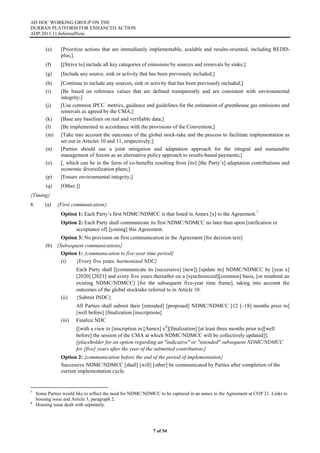 AD HOC WORKING GROUP ON THE
DURBAN PLATFORM FOR ENHANCED ACTION
ADP.2015.11.InformalNote
7 of 54
(e) [Prioritize actions that are immediately implementable, scalable and results-oriented, including REDD-
plus;].
(f) [[Strive to] include all key categories of emissions by sources and removals by sinks;]
(g) [Include any source, sink or activity that has been previously included;]
(h) [Continue to include any sources, sink or activity that has been previously included;]
(i) [Be based on reference values that are defined transparently and are consistent with environmental
integrity;]
(j) [Use common IPCC metrics, guidance and guidelines for the estimation of greenhouse gas emissions and
removals as agreed by the CMA;]
(k) [Base any baselines on real and verifiable data;]
(l) [Be implemented in accordance with the provisions of the Convention;]
(m) [Take into account the outcomes of the global stock-take and the process to facilitate implementation as
set out in Articles 10 and 11, respectively;]
(n) [Parties should use a joint mitigation and adaptation approach for the integral and sustainable
management of forests as an alternative policy approach to results-based payments;]
(o) [, which can be in the form of co-benefits resulting from [its] [the Party’s] adaptation contributions and
economic diversification plans;]
(p) [Ensure environmental integrity;]
(q) [Other.]]
{Timing}
8. (a) {First communication}:
Option 1: Each Party’s first NDMC/NDMCC is that listed in Annex [x] to the Agreement.7
Option 2: Each Party shall communicate its first NDMC/NDMCC no later than upon [ratification or
acceptance of] [joining] this Agreement.
Option 3: No provision on first communication in the Agreement [for decision text]
(b) {Subsequent communications}
Option 1: {communication to five-year time period}
(i) {Every five years, harmonized NDC}
Each Party shall [[communicate its [successive] [new]] [update its] NDMC/NDMCC by [year x]
[2020] [2021] and every five years thereafter on a [synchronized][common] basis, [or resubmit an
existing NDMC/NDMCC] [for the subsequent five-year time frame], taking into account the
outcomes of the global stocktake referred to in Article 10.
(ii) {Submit INDC}
All Parties shall submit their [intended] [proposed] NDMC/NDMCC [12 [–18] months prior to]
[well before] [finalization [inscriptions]
(iii) Finalize NDC
[[with a view to [inscription in [Annex] x8
][finalization] [at least three months prior to][well
before] the session of the CMA at which NDMC/NDMCC will be collectively updated]];
[placeholder for an option regarding an "indicative" or "intended" subsequent NDMC/NDMCC
for [five] years after the year of the submitted contribution.]
Option 2: {communication before the end of the period of implementation}
Successive NDMC/NDMCC [shall] [will] [other] be communicated by Parties after completion of the
current implementation cycle.
7
Some Parties would like to reflect the need for NDMC/NDMCC to be captured in an annex to the Agreement at COP 21. Links to
housing issue and Article 3, paragraph 2.
8
Housing issue dealt with separately.
 