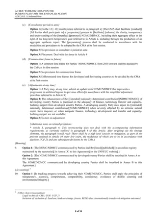 AD HOC WORKING GROUP ON THE
DURBAN PLATFORM FOR ENHANCED ACTION
ADP.2015.11.InformalNote
8 of 54
(c) {Consultative period/ex ante}
Option 1: [In the 12 [–18] month period referred to in paragraph x] [The CMA shall facilitate [conduct]]
[All Parties shall participate in] a [preparatory] process to [facilitate] [enhance] the clarity, transparency
and understanding of the [intended] [proposed] NDMC/NDMCC, including their aggregate effect in the
light of the long-term temperature goal referred to in Article 2, including through the production of an
aggregate synthesis report. The [preparatory] process shall be conducted in accordance with the
modalities and procedures to be adopted by the CMA at its first session.
Option 2: No provision on consultative period/ex ante
Option 3: Placement: Deal with this issue in Article 9
(d) {Common time frame in future}
Option 1: A common time frame for Parties’ NDMC/NDMCC from 2030 onward shall be decided by
the CMA at its first session
Option 2: No provision for common time frame
Option 3: Differentiated time frames for developed and developing countries to be decided by the CMA
at its first session
(e) {Adjustments at any time}
Option 1: A Party may, at any time, submit an update to its NDMC/NDMCC that represents a
progression in ambition beyond its previous efforts [in accordance with the simplified adjustment
procedure referred to in Article X]
Option 2: The enhancement of the [[intended] nationally determined contribution][NDMC/NDMCC] of
developing country Parties is premised on the adequacy of finance, technology transfer and capacity-
building support from developed country Parties. A developing country Party may adjust its [[intended]
nationally determined contribution][NDMC/NDMCC] when severely affected by an extreme natural
event, force majeure, or when adequate finance, technology development and transfer and capacity-
building support are not available;
Option 3: No text on adjustment
{Additional notes on related provisions:
* Article 3, paragraph 6: This restructuring does not deal with the accompanying information
requirements, as currently outlined in paragraph 6 of this Article. After stripping out the timings
elements, the paragraph would read: There shall be a high-level session on mitigation, as part of the
process outlined in Article 10 every five years, the modalities of which are to be in accordance with
decision 1/CP.21 and any subsequent decisions by the CMA.}
{Housing}
9. Option 1: [The NDMC/NDMCC communicated by Parties shall be [listed][published] [in an online registry
maintained by the secretariat][ in Annex [X] to this Agreement][on the UNFCCC website].]
Option 2: [The NDMC/NDMCC communicated by developed country Parties shall be inscribed in Annex A to
this Agreement.
The NDMC/NDMCC communicated by developing country Parties shall be inscribed in Annex B to this
Agreement.]
{Accounting} 9
10. Option 1: [In tracking progress towards achieving their NDMC/NDMCC, Parties shall apply the principles of
transparency, accuracy, completeness, comparability, consistency, avoidance of double counting and
environmental integrity.]
9
{Other choices (accounting):
Legal/ technical: CMA; COP; 1/CP.21
Inclusion of/ exclusion of: Land use, land-use change, forests, REDD-plus; Internationally transferred mitigation outcomes}
 