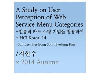 A Study on User 
Perception of Web 
Service Menu Categories 
-전통적 카드 소팅 기법을 활용하여 
+ HCI Korea’ 14 
-Sun Lee, HeeJeong Son, HyoJung Kim 
/지현수 
x 2014 Autumn 
 