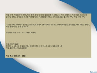 개발 스펙: 게임플레이 화면 /액션 전투 로직/ 몬스터 합성,강화 시스템 / 54 개의 스테이지 처리/ 임무 리스트 화 
면 / 팀 세팅 / 토너먼트 리그전 시스템/ 길드 시스템(업데이트)/ 서버 프로토콜/ 웹서버 구축/ 게임 서버 구축/ 
디자인 스펙: 3D캐릭터 160종/UI리소스/스테이지 54/ 이펙트 리소스/ 3D애니메이션 / 3D모델링, 텍스쳐링 / 캐릭터, 
배경 원화/ 장면 전환 일러스트 
예상하는 개발 기간 : 10~12개월(QA제외) 
기획:게임기획1명 
디자인: UI 1명, 3D 모델러 3명 / 애니메이터, FX 아티스트 1명 / 원화,배경 1명 
개발:클라2명,서버1명(DBA겸) 
예상 최소 인원 :10 ~ 12명 
