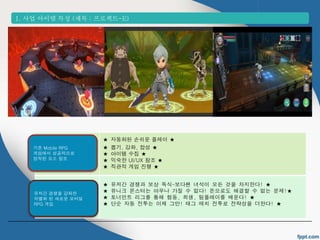 1. 사업 아이템 특성 (제목 : 프로젝트-E) 
★ 자동화된 손쉬운 플레이 ★ 
★ 뽑기, 강화, 합성 ★ 
★ 아이템 수집 ★ 
★ 익숙한 UI/UX 참조 ★ 
★ 직관적 게임 진행 ★ 
★ 유저간 경쟁과 보상 독식-보다쌘 녀석이 모든 것을 차지한다! ★ 
★ 유니크 몬스터는 아무나 가질 수 없다! 돈으로도 해결할 수 없는 문제!★ 
★ 토너먼트 리그를 통해 협동, 희생, 팀플레이를 배운다! ★ 
★ 단순 자동 전투는 이제 그만! 태그 매치 전투로 전략성을 더한다! ★ 
기존 Mobile RPG 
게임에서 성공적으로 
정착된 요소 참조 
유저간 경쟁을 강화한 
차별화 된 새로운 모바일 
RPG 게임 
 