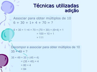 Técnicas utilizadasTécnicas utilizadas
adiçãoadição
Associar para obter múltiplos de 10
6 + 30 + 1+ 4 + 70 = ?
6 + 30 + 1 +4 + 70 = (70 + 30) + (6+4) + 1
= 100 + 10 + 1
= 111
Decompor e associar para obter múltiplos de 10
35 + 49 = ?
35 + 49 = 35 + (45 + 4)
= (35 + 45) + 4
= 80 + 4
= 84
 