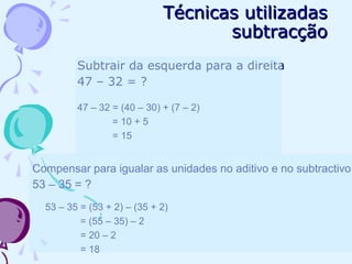 Técnicas utilizadasTécnicas utilizadas
subtracçãosubtracção
Subtrair da esquerda para a direita
47 – 32 = ?
47 – 32 = (40 – 30) + (7 – 2)
= 10 + 5
= 15
Compensar para igualar as unidades no aditivo e no subtractivo
53 – 35 = ?
53 – 35 = (53 + 2) – (35 + 2)
= (55 – 35) – 2
= 20 – 2
= 18
 
