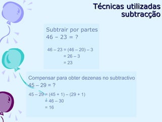 Subtrair por partes
46 – 23 = ?
46 – 23 = (46 – 20) – 3
= 26 – 3
= 23
Compensar para obter dezenas no subtractivo
45 – 29 = ?
45 – 29 = (45 + 1) – (29 + 1)
= 46 – 30
= 16
Técnicas utilizadasTécnicas utilizadas
subtracçãosubtracção
 
