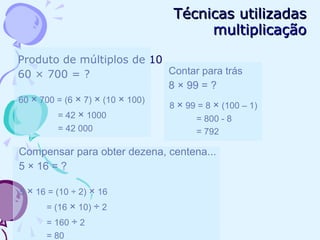 Técnicas utilizadasTécnicas utilizadas
multiplicaçãomultiplicação
Produto de múltiplos de 10
60 × 700 = ?
60 × 700 = (6 × 7) × (10 × 100)
= 42 × 1000
= 42 000
Contar para trás
8 × 99 = ?
8 × 99 = 8 × (100 – 1)
= 800 - 8
= 792
Compensar para obter dezena, centena...
5 × 16 = ?
5 × 16 = (10 ÷ 2) × 16
= (16 × 10) ÷ 2
= 160 ÷ 2
= 80
 