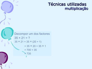 Decompor um dos factores
35 × 21 = ?
35 × 21 = 35 × (20 + 1)
= 35 × 20 + 35 × 1
= 700 + 35
= 735
Técnicas utilizadasTécnicas utilizadas
multiplicaçãomultiplicação
 