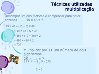 Técnicas utilizadasTécnicas utilizadas
multiplicaçãomultiplicação
Decompor um dos factores e compensar para obter
dezenas 15 × 48 = ?
15 × 48 = (10 + 5) × 48
= 10 × 48 + 5 × 48
= 480 + (10 × 48) ÷ 2
= 480 + 480 ÷ 2
= 720
Multiplicar por 11 um número de dois
algarismos
25 × 11 = ?
25 × 11 = 2__5 = 275
2 + 5
 