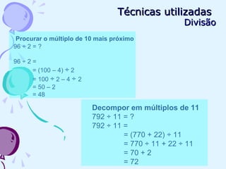 Técnicas utilizadasTécnicas utilizadas
DivisãoDivisão
Procurar o múltiplo de 10 mais próximo
96 ÷ 2 = ?
96 ÷ 2 =
= (100 – 4) ÷ 2
= 100 ÷ 2 – 4 ÷ 2
= 50 – 2
= 48
Decompor em múltiplos de 11
792 ÷ 11 = ?
792 ÷ 11 =
= (770 + 22) ÷ 11
= 770 ÷ 11 + 22 ÷ 11
= 70 + 2
= 72
 