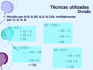 Técnicas utilizadasTécnicas utilizadas
DivisãoDivisão
• Divisão por 0,5; 0,25; 0,2; 0,125; multiplicando
por 2; 4; 5; 8.
24 ÷ 0,25 =
= 24 ÷ ¼
= 24 × 4
= 96
34 ÷ 0,2 =
= 34 ÷ 1/5
= 34 × 5
= 170
16 ÷ 0,125 =
=16 ÷ 1/8
=16 × 8
= 128
15 ÷ 0,5 =
= 15 ÷ ½
= 15 × 2
= 30
 
