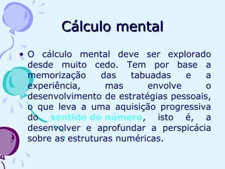 Cálculo mentalCálculo mental
• O cálculo mental deve ser explorado
desde muito cedo. Tem por base a
memorização das tabuadas e a
experiência, mas envolve o
desenvolvimento de estratégias pessoais,
o que leva a uma aquisição progressiva
do sentido do número, isto é, a
desenvolver e aprofundar a perspicácia
sobre as estruturas numéricas.
 