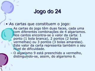 Jogo do 24Jogo do 24
• As cartas que constituem o jogo:
– As cartas do jogo têm duas faces, cada uma
com diferentes combinações de 4 algarismos.
Nos cantos encontra-se o valor da carta: 1
ponto (1 bola branca), 2 pontos (2 bolas
vermelhas) ou 3 pontos (3 bolas amarelas).
Este valor da carta representa também o seu
nível de dificuldade.
– O algarismo 9 está preenchido a vermelho,
distinguindo-se, assim, do algarismo 6.
 