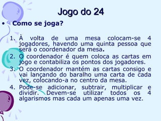 Jogo do 24Jogo do 24
• Como se joga?
1. À volta de uma mesa colocam-se 4
jogadores, havendo uma quinta pessoa que
será o coordenador da mesa.
2. O coordenador é quem coloca as cartas em
jogo e contabiliza os pontos dos jogadores.
3. O coordenador mantém as cartas consigo e
vai lançando do baralho uma carta de cada
vez, colocando-a no centro da mesa.
4. Pode-se adicionar, subtrair, multiplicar e
dividir. Devem-se utilizar todos os 4
algarismos mas cada um apenas uma vez.
 