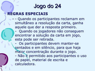 Jogo do 24Jogo do 24
REGRAS ESPECIAIS
– - Quando os participantes reclamam em
simultâneo a resolução da carta, ganha
aquele que der a resposta primeiro.
- Quando os jogadores não conseguem
encontrar a solução da carta em jogo,
esta pode ser retirada.
- Os participantes devem manter-se
sentados e em silêncio, para que haja
maior concentração durante o jogo.
- Não é permitido aos participantes o uso
de papel, material de escrita e
calculadora.
 