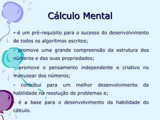 - é um pré-requisito para o sucesso do desenvolvimento
de todos os algoritmos escritos;
- promove uma grande compreensão da estrutura dos
números e das suas propriedades;
- promove o pensamento independente e criativo no
manusear dos números;
- contribui para um melhor desenvolvimento da
habilidade na resolução de problemas e;
- é a base para o desenvolvimento da habilidade do
cálculo.
Cálculo MentalCálculo Mental
 
