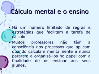 Cálculo mental e o ensinoCálculo mental e o ensino
• Há um número limitado de regras e
estratégias que facilitam a tarefa de
cálculo.
• Muitos professores não têm a
consciência dos processos que aplicam
quando calculam mentalmente e nunca
pararam a organizá-los no papel com a
finalidade de os ensinar aos seus
alunos.
 