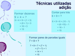 Formar dezenas
9 + 4 = ?
9 + 4 = 9 + (1 + 3)
= (9 + 1) + 3
= 10 + 3
= 13
Formar pares de parcelas iguais
7 + 8 = ?
7 + 8 = 7 + (7 + 1)
= (7 + 7) + 1
= 14 + 1
= 15
Contar para trás
6 + 9 = ?
6 + 9 = 6 + (10 – 1)
= (6 +10) – 1
= 16 – 1
= 15
Técnicas utilizadasTécnicas utilizadas
adiçãoadição
 