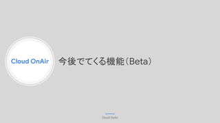Cloud OnAir
Cloud OnAir
今後でてくる機能（Beta）
 