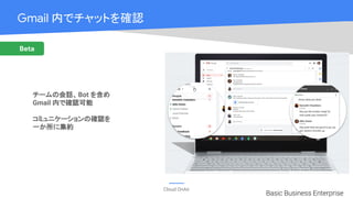Cloud OnAir
Gmail 内でチャットを確認　　　
チームの会話、Bot を含め
Gmail 内で確認可能
コミュニケーションの確認を
一か所に集約
Basic Business Enterprise
Beta
 