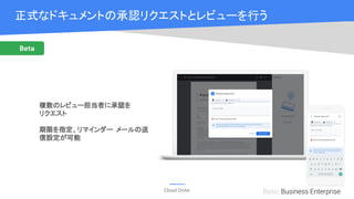 Cloud OnAir
Beta
Basic Business Enterprise
正式なドキュメントの承認リクエストとレビューを行う
複数のレビュー担当者に承認を
リクエスト
期限を指定、リマインダー メールの送
信設定が可能
 