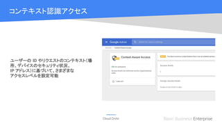 Cloud OnAir Basic Business Enterprise
コンテキスト認識アクセス
ユーザーの ID やリクエストのコンテキスト（場
所、デバイスのセキュリティ状況、
IP アドレス）に基づいて、さまざまな
アクセスレベルを設定可能
Beta
 