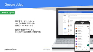Cloud OnAir
Google Voice
Beta in Japan
固定電話、スマートフォン、
ウェブで連絡を取りながら
重要なことに集中できる
従来の電話システムから
Google Voice に簡単に移行可能
g.co/voice/japan
 