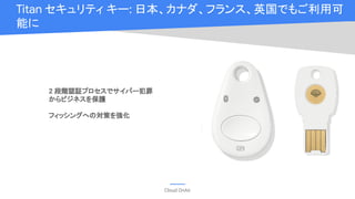 Cloud OnAir
Titan セキュリティ キー: 日本、カナダ、フランス、英国でもご利用可
能に
2 段階認証プロセスでサイバー犯罪
からビジネスを保護
フィッシングへの対策を強化
 