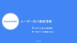 Cloud OnAir
Cloud OnAir
ユーザー向け最新情報
今日から使える新機能
今後でてくる機能（Beta）
 