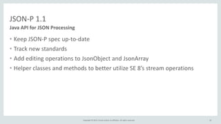 Copyright © 2015, Oracle and/or its affiliates. All rights reserved.
JSON-P 1.1
• Keep JSON-P spec up-to-date
• Track new standards
• Add editing operations to JsonObject and JsonArray
• Helper classes and methods to better utilize SE 8’s stream operations
Java API for JSON Processing
10
 