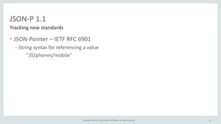 Copyright © 2015, Oracle and/or its affiliates. All rights reserved.
JSON-P 1.1
• JSON-Pointer – IETF RFC 6901
– String syntax for referencing a value
"/0/phones/mobile"
Tracking new standards
11
 
