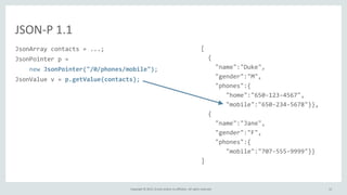 Copyright © 2015, Oracle and/or its affiliates. All rights reserved.
JSON-P 1.1
JsonArray contacts = ...;
JsonPointer p =
new JsonPointer("/0/phones/mobile");
JsonValue v = p.getValue(contacts);
[
{
"name":"Duke",
"gender":"M",
"phones":{
"home":"650-123-4567",
"mobile":"650-234-5678"}},
{
"name":"Jane",
"gender":"F",
"phones":{
"mobile":"707-555-9999"}}
]
12
 
