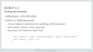 Copyright © 2015, Oracle and/or its affiliates. All rights reserved.
JSON-P 1.1
• JSON-Patch – IETF RFC 6902
• Patch is a JSON document
– Array of objects / operations for modifying a JSON document
– add, replace, remove, move, copy, test
– Must have "op" field and "path" field
[
{"op":"replace", "path":"/0/phones/mobile", "value":"650-111-2222"},
{"op":"remove", "path":"/1"}
]
Tracking new standards
15
 