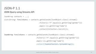 Copyright © 2015, Oracle and/or its affiliates. All rights reserved.
JSON-P 1.1
JSON Query using Streams API
JsonArray contacts = ...;
List<String> femaleNames = contacts.getValuesAs(JsonObject.class).stream()
.filter(x->"F".equals(x.getString("gender")))
.map(x->(x.getString("name"))
.collect(Collectors.toList());
JsonArray femaleNames = contacts.getValuesAs(JsonObject.class).stream()
.filter(x->"F".equals(x.getString("gender")))
.map(x->(x.getString("name"))
.collect(JsonCollectors.toJsonArray());
16
 