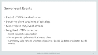 Copyright © 2015, Oracle and/or its affiliates. All rights reserved.
Server-sent Events
• Part of HTML5 standardization
• Server-to-client streaming of text data
• Mime type is text/event-stream
• Long-lived HTTP connection
– Client establishes connection
– Server pushes update notifications to client
– Commonly used for one-way transmission for period updates or updates due to
events
17
 
