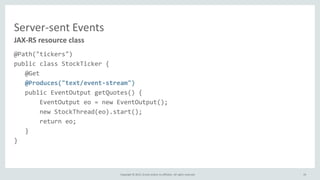 Copyright © 2015, Oracle and/or its affiliates. All rights reserved.
Server-sent Events
@Path("tickers")
public class StockTicker {
@Get
@Produces("text/event-stream")
public EventOutput getQuotes() {
EventOutput eo = new EventOutput();
new StockThread(eo).start();
return eo;
}
}
JAX-RS resource class
19
 