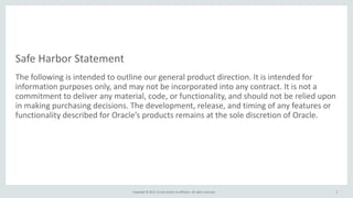 Copyright © 2015, Oracle and/or its affiliates. All rights reserved.
Safe Harbor Statement
The following is intended to outline our general product direction. It is intended for
information purposes only, and may not be incorporated into any contract. It is not a
commitment to deliver any material, code, or functionality, and should not be relied upon
in making purchasing decisions. The development, release, and timing of any features or
functionality described for Oracle’s products remains at the sole discretion of Oracle.
2
 