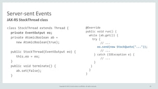 Copyright © 2015, Oracle and/or its affiliates. All rights reserved.
Server-sent Events
JAX-RS StockThread class
class StockThread extends Thread {
private EventOutput eo;
private AtomicBoolean ab =
new AtomicBoolean(true);
public StockThread(EventOutput eo) {
this.eo = eo;
}
public void terminate() {
ab.set(false);
}
@Override
public void run() {
while (ab.get()) {
try {
// ...
eo.send(new StockQuote("..."));
// ...
} catch (IOException e) {
// ...
}
}
}
}
20
 