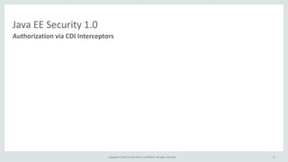 Copyright © 2015, Oracle and/or its affiliates. All rights reserved.
Java EE Security 1.0
@IsAuthorized("hasRoles('Manager') && schedule.officeHrs")
void transferFunds()
@IsAuthorized("hasRoles('Manager') && hasAttribute('directReports', employee.id)")
double getSalary(long employeeId);
@IsAuthorized(ruleSourceName="java:app/payrollAuthRules", rule="report")
void displayReport();
Authorization via CDI Interceptors
31
 