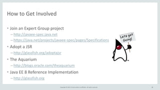Copyright © 2015, Oracle and/or its affiliates. All rights reserved.
How to Get Involved
• Join an Expert Group project
– http://javaee-spec.java.net
– https://java.net/projects/javaee-spec/pages/Specifications
• Adopt a JSR
– http://glassfish.org/adoptajsr
• The Aquarium
– http://blogs.oracle.com/theaquarium
• Java EE 8 Reference Implementation
– http://glassfish.org
38
 
