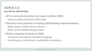 Copyright © 2015, Oracle and/or its affiliates. All rights reserved.
JSON-B 1.0
• API to marshal/unmarshal Java objects to/from JSON
– Similar to JAXB runtime API in XML world
• Draw from best practices of existing JSON binding implementations
– MOXy, Jackson, GSON, Genson, Xstream, …
– Allow switch of JSON binding providers
• Default mapping of classes to JSON
– Annotations to customize the default mappings
– JsonbProperty, JsonbTransient, JsonbNillable, JsonbValue, …
Java API for JSON Binding
8
 