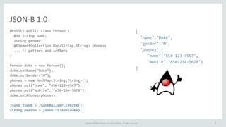 Copyright © 2015, Oracle and/or its affiliates. All rights reserved.
JSON-B 1.0
@Entity public class Person {
@Id String name;
String gender;
@ElementCollection Map<String,String> phones;
... // getters and setters
}
Person duke = new Person();
duke.setName("Duke");
duke.setGender("M");
phones = new HashMap<String,String>();
phones.put("home", "650-123-4567");
phones.put("mobile", "650-234-5678");
duke.setPhones(phones);
Jsonb jsonb = JsonbBuilder.create();
String person = jsonb.toJson(duke);
{
"name":"Duke",
"gender":"M",
"phones":{
"home":"650-123-4567",
"mobile":"650-234-5678"}
}
9
 