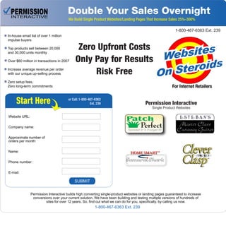 Double Your Sales Overnight
We Build Single Product Websites/Landing Pages That Increase Sales 25%-300%
In-house email list of over 1 million
impulse buyers
Top products sell between 20,000
and 30,000 units monthly
Over $60 million in transactions in 2007
Increase average revenue per order
with our unique up-selling process
Zero setup fees,
Zero long-term commitments
Permission Interactive builds high converting single-product websites or landing pages guaranteed to increase
conversions over your current solution. We have been building and testing multiple versions of hundreds of
sites for over 12 years. So, find out what we can do for you, specifically, by calling us now.
Zero Upfront Costs
Only Pay for Results
Risk Free
Start Here
Websites
Websites
Websites
On Steroids
On Steroids
On Steroids
For Internet Retailers
Website URL:
Company name:
Approximate number of
orders per month:
Name:
Phone number:
E-mail:
Patch
PerfectSpread It ‘n Forget It!
Permission Interactive
Single Product Websites
or Call: 1-800-467-6363
Ext. 239
1-800-467-6363 Ext. 239
SUBMIT
1-800-467-6363 Ext. 239
 