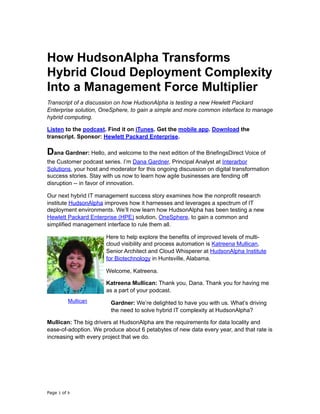 How HudsonAlpha Transforms
Hybrid Cloud Deployment Complexity
Into a Management Force Multiplier
Transcript of a discussion on how HudsonAlpha is testing a new Hewlett Packard
Enterprise solution, OneSphere, to gain a simple and more common interface to manage
hybrid computing.
Listen to the podcast. Find it on iTunes. Get the mobile app. Download the
transcript. Sponsor: Hewlett Packard Enterprise.
Dana Gardner: Hello, and welcome to the next edition of the BriefingsDirect Voice of
the Customer podcast series. I’m Dana Gardner, Principal Analyst at Interarbor
Solutions, your host and moderator for this ongoing discussion on digital transformation
success stories. Stay with us now to learn how agile businesses are fending off
disruption -- in favor of innovation.	
Our next hybrid IT management success story examines how the nonprofit research
institute HudsonAlpha improves how it harnesses and leverages a spectrum of IT
deployment environments. We’ll now learn how HudsonAlpha has been testing a new
Hewlett Packard Enterprise (HPE) solution, OneSphere, to gain a common and
simplified management interface to rule them all.
Here to help explore the benefits of improved levels of multi-
cloud visibility and process automation is Katreena Mullican,
Senior Architect and Cloud Whisperer at HudsonAlpha Institute
for Biotechnology in Huntsville, Alabama.
Welcome, Katreena.
Katreena Mullican: Thank you, Dana. Thank you for having me
as a part of your podcast.
Gardner: We’re delighted to have you with us. What’s driving
the need to solve hybrid IT complexity at HudsonAlpha?
Mullican: The big drivers at HudsonAlpha are the requirements for data locality and
ease-of-adoption. We produce about 6 petabytes of new data every year, and that rate is
increasing with every project that we do.
Page of1 9
Mullican
 